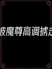 仙尊被魔尊高调掳走后